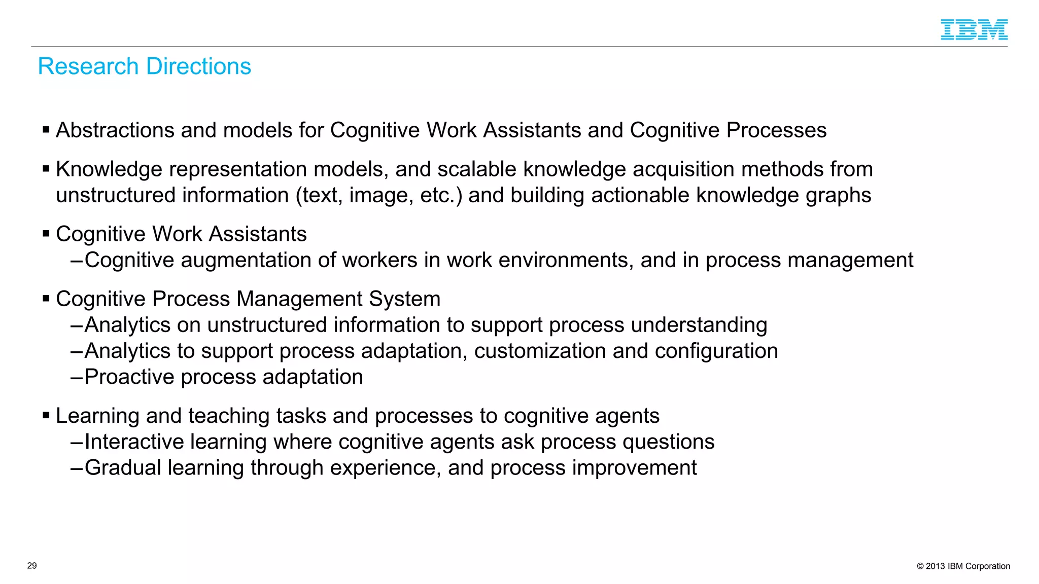 © 2013 IBM Corporation
Research Directions
 Abstractions and models for Cognitive Work Assistants and Cognitive Processes
 Knowledge representation models, and scalable knowledge acquisition methods from
unstructured information (text, image, etc.) and building actionable knowledge graphs
 Cognitive Work Assistants
–Cognitive augmentation of workers in work environments, and in process management
 Cognitive Process Management System
–Analytics on unstructured information to support process understanding
–Analytics to support process adaptation, customization and configuration
–Proactive process adaptation
 Learning and teaching tasks and processes to cognitive agents
–Interactive learning where cognitive agents ask process questions
–Gradual learning through experience, and process improvement
29
 