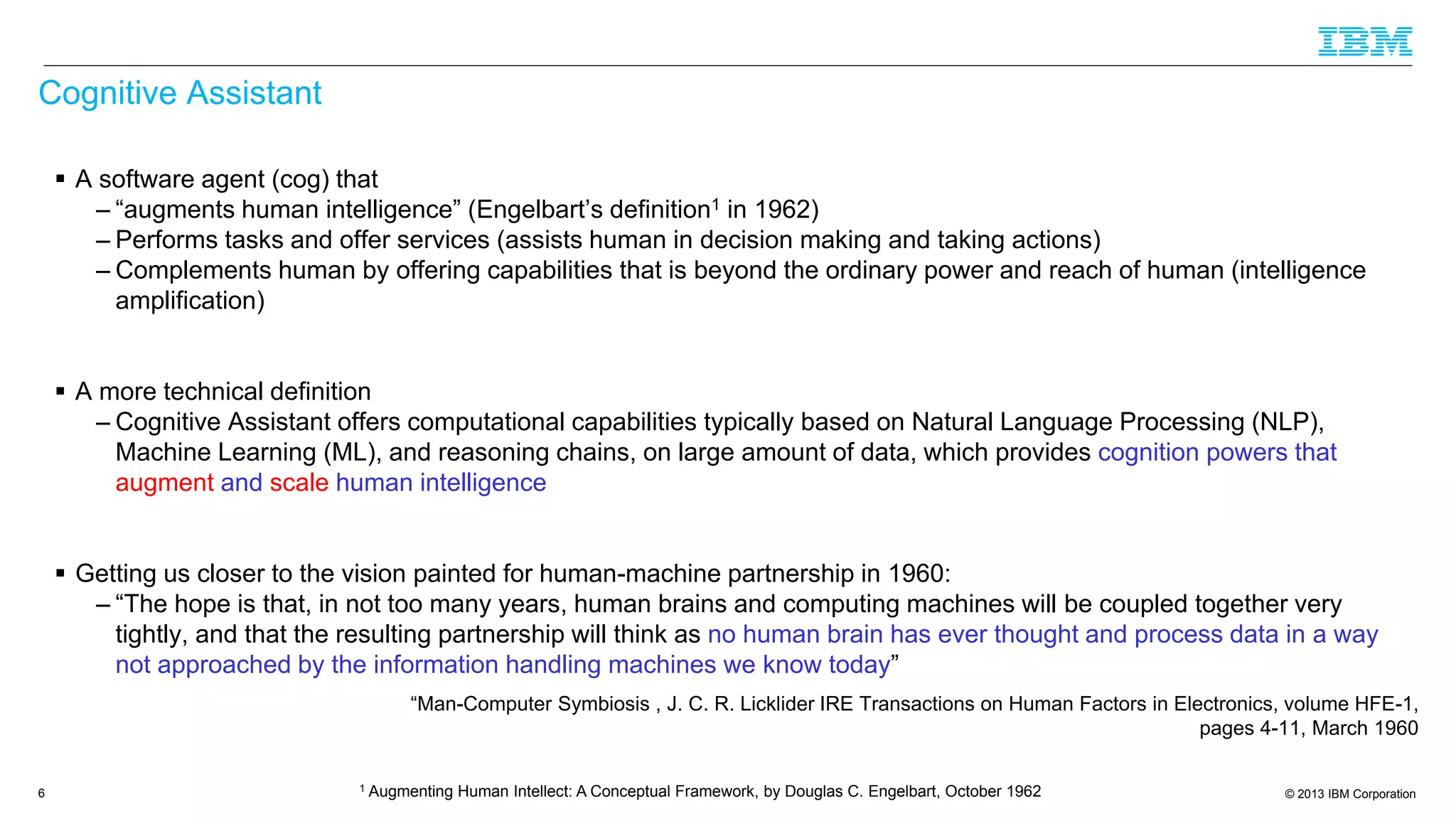 © 2013 IBM Corporation
Cognitive Assistant
 A software agent (cog) that
– “augments human intelligence” (Engelbart’s definition1 in 1962)
– Performs tasks and offer services (assists human in decision making and taking actions)
– Complements human by offering capabilities that is beyond the ordinary power and reach of human (intelligence
amplification)
 A more technical definition
– Cognitive Assistant offers computational capabilities typically based on Natural Language Processing (NLP),
Machine Learning (ML), and reasoning chains, on large amount of data, which provides cognition powers that
augment and scale human intelligence
 Getting us closer to the vision painted for human-machine partnership in 1960:
– “The hope is that, in not too many years, human brains and computing machines will be coupled together very
tightly, and that the resulting partnership will think as no human brain has ever thought and process data in a way
not approached by the information handling machines we know today”
“Man-Computer Symbiosis , J. C. R. Licklider IRE Transactions on Human Factors in Electronics, volume HFE-1,
pages 4-11, March 1960
6 1 Augmenting Human Intellect: A Conceptual Framework, by Douglas C. Engelbart, October 1962
 
