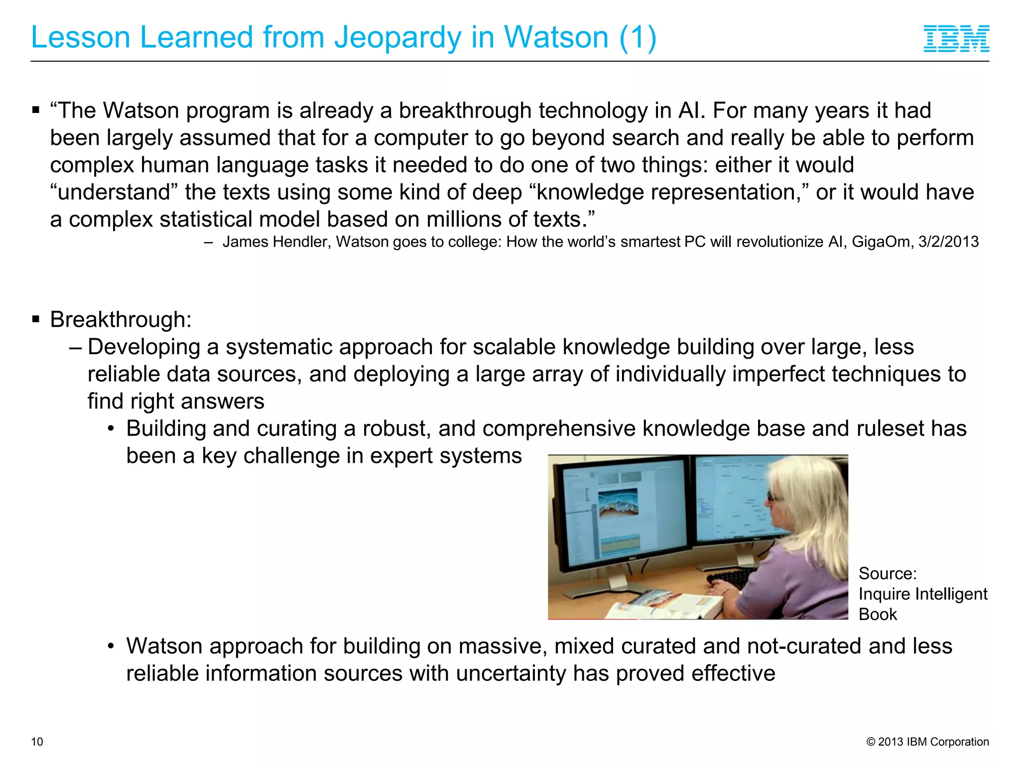 © 2013 IBM Corporation
Lesson Learned from Jeopardy in Watson (1)
 “The Watson program is already a breakthrough technology in AI. For many years it had
been largely assumed that for a computer to go beyond search and really be able to perform
complex human language tasks it needed to do one of two things: either it would
“understand” the texts using some kind of deep “knowledge representation,” or it would have
a complex statistical model based on millions of texts.”
– James Hendler, Watson goes to college: How the world’s smartest PC will revolutionize AI, GigaOm, 3/2/2013
 Breakthrough:
– Developing a systematic approach for scalable knowledge building over large, less
reliable data sources, and deploying a large array of individually imperfect techniques to
find right answers
• Building and curating a robust, and comprehensive knowledge base and ruleset has
been a key challenge in expert systems
• Watson approach for building on massive, mixed curated and not-curated and less
reliable information sources with uncertainty has proved effective
10
Source:
Inquire Intelligent
Book
 