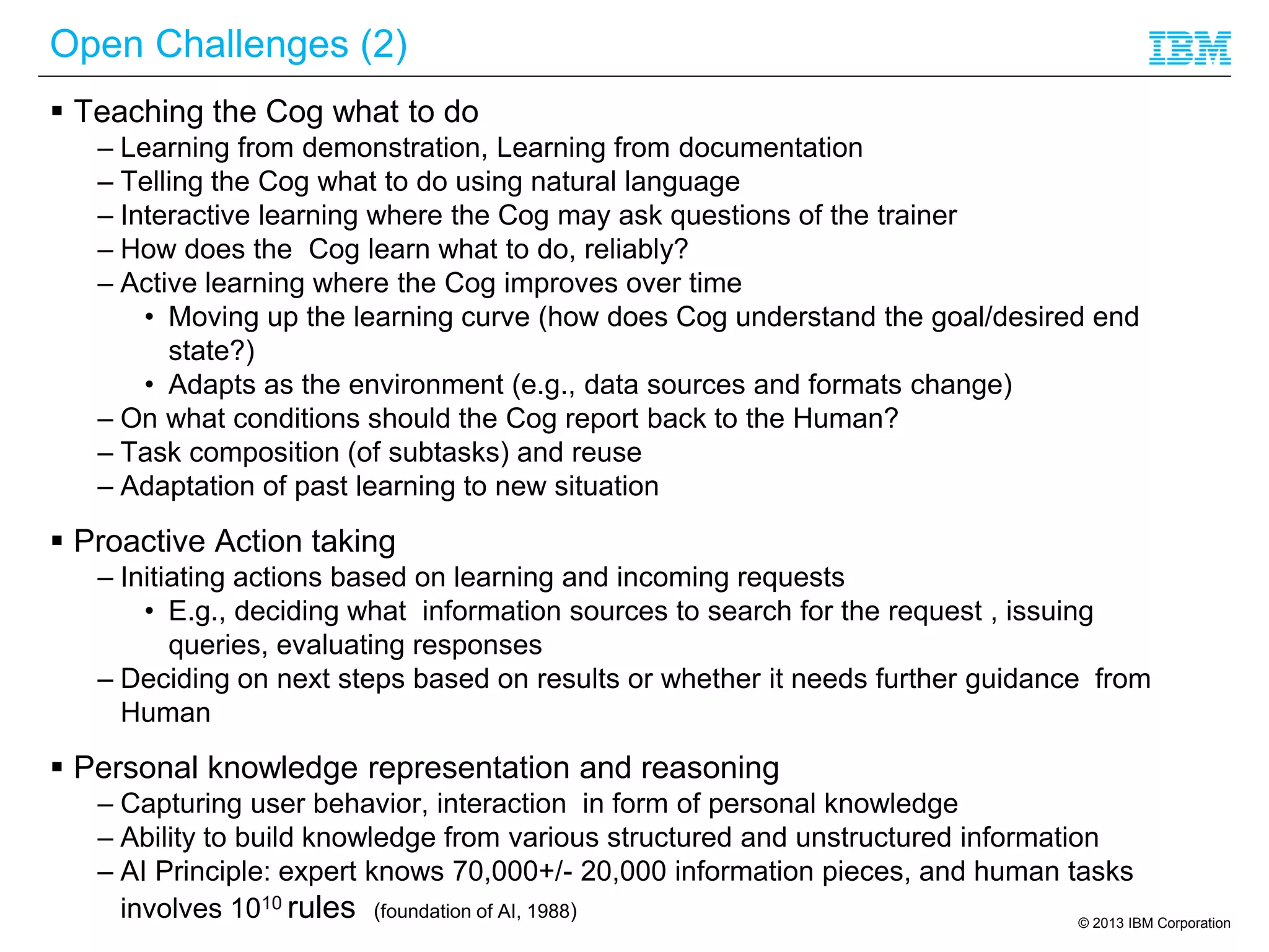 © 2013 IBM Corporation
Open Challenges (2)
 Teaching the Cog what to do
– Learning from demonstration, Learning from documentation
– Telling the Cog what to do using natural language
– Interactive learning where the Cog may ask questions of the trainer
– How does the Cog learn what to do, reliably?
– Active learning where the Cog improves over time
• Moving up the learning curve (how does Cog understand the goal/desired end
state?)
• Adapts as the environment (e.g., data sources and formats change)
– On what conditions should the Cog report back to the Human?
– Task composition (of subtasks) and reuse
– Adaptation of past learning to new situation
 Proactive Action taking
– Initiating actions based on learning and incoming requests
• E.g., deciding what information sources to search for the request , issuing
queries, evaluating responses
– Deciding on next steps based on results or whether it needs further guidance from
Human
 Personal knowledge representation and reasoning
– Capturing user behavior, interaction in form of personal knowledge
– Ability to build knowledge from various structured and unstructured information
– AI Principle: expert knows 70,000+/- 20,000 information pieces, and human tasks
involves 1010 rules (foundation of AI, 1988)
 