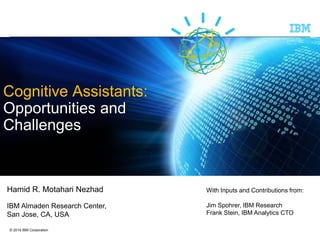 © 2014 IBM Corporation
Cognitive Assistants:
Opportunities and
Challenges
Hamid R. Motahari Nezhad
IBM Almaden Research Center,
San Jose, CA, USA
With Inputs and Contributions from:
Jim Spohrer, IBM Research
Frank Stein, IBM Analytics CTO
 