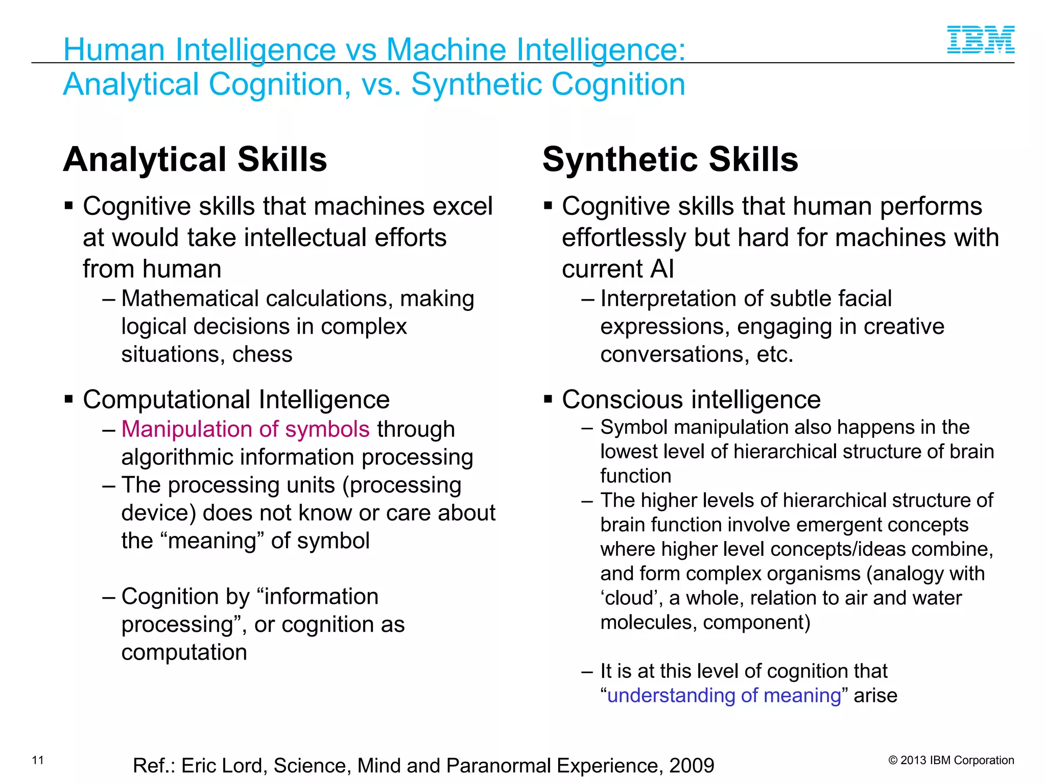 © 2013 IBM Corporation
Human Intelligence vs Machine Intelligence:
Analytical Cognition, vs. Synthetic Cognition
Analytical Skills
 Cognitive skills that machines excel
at would take intellectual efforts
from human
– Mathematical calculations, making
logical decisions in complex
situations, chess
 Computational Intelligence
– Manipulation of symbols through
algorithmic information processing
– The processing units (processing
device) does not know or care about
the “meaning” of symbol
– Cognition by “information
processing”, or cognition as
computation
Synthetic Skills
 Cognitive skills that human performs
effortlessly but hard for machines with
current AI
– Interpretation of subtle facial
expressions, engaging in creative
conversations, etc.
 Conscious intelligence
– Symbol manipulation also happens in the
lowest level of hierarchical structure of brain
function
– The higher levels of hierarchical structure of
brain function involve emergent concepts
where higher level concepts/ideas combine,
and form complex organisms (analogy with
‘cloud’, a whole, relation to air and water
molecules, component)
– It is at this level of cognition that
“understanding of meaning” arise
11
Ref.: Eric Lord, Science, Mind and Paranormal Experience, 2009
 