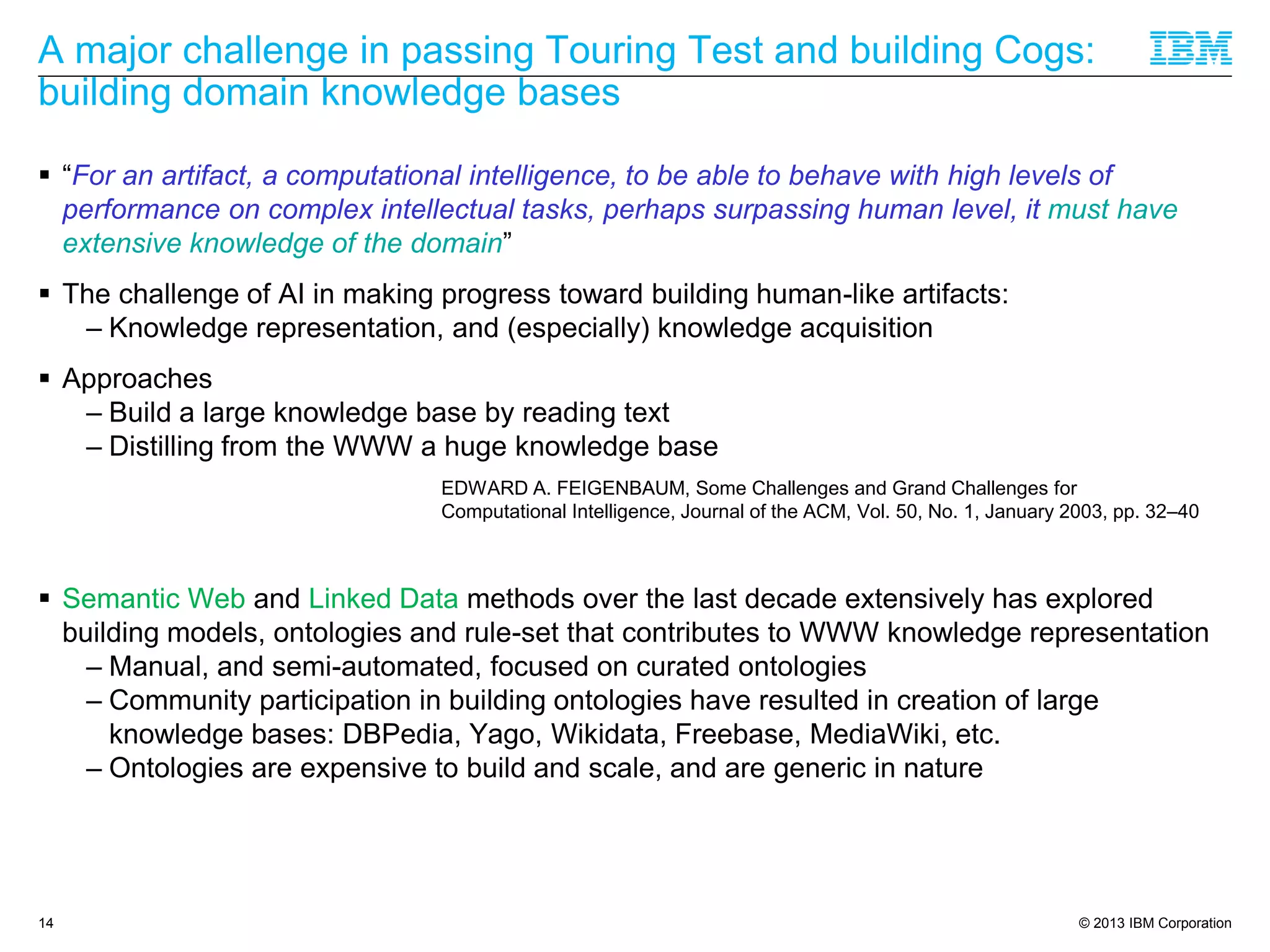 © 2013 IBM Corporation
A major challenge in passing Touring Test and building Cogs:
building domain knowledge bases
 “For an artifact, a computational intelligence, to be able to behave with high levels of
performance on complex intellectual tasks, perhaps surpassing human level, it must have
extensive knowledge of the domain”
 The challenge of AI in making progress toward building human-like artifacts:
– Knowledge representation, and (especially) knowledge acquisition
 Approaches
– Build a large knowledge base by reading text
– Distilling from the WWW a huge knowledge base
 Semantic Web and Linked Data methods over the last decade extensively has explored
building models, ontologies and rule-set that contributes to WWW knowledge representation
– Manual, and semi-automated, focused on curated ontologies
– Community participation in building ontologies have resulted in creation of large
knowledge bases: DBPedia, Yago, Wikidata, Freebase, MediaWiki, etc.
– Ontologies are expensive to build and scale, and are generic in nature
14
EDWARD A. FEIGENBAUM, Some Challenges and Grand Challenges for
Computational Intelligence, Journal of the ACM, Vol. 50, No. 1, January 2003, pp. 32–40
 