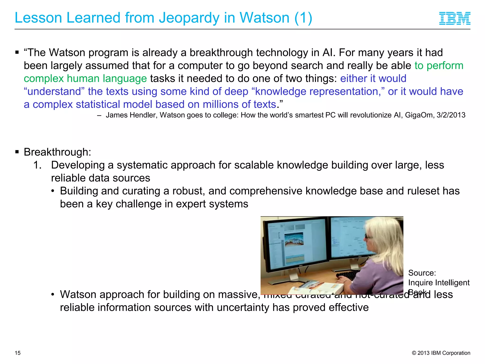 © 2013 IBM Corporation
Lesson Learned from Jeopardy in Watson (1)
 “The Watson program is already a breakthrough technology in AI. For many years it had
been largely assumed that for a computer to go beyond search and really be able to perform
complex human language tasks it needed to do one of two things: either it would
“understand” the texts using some kind of deep “knowledge representation,” or it would have
a complex statistical model based on millions of texts.”
– James Hendler, Watson goes to college: How the world’s smartest PC will revolutionize AI, GigaOm, 3/2/2013
 Breakthrough:
1. Developing a systematic approach for scalable knowledge building over large, less
reliable data sources
• Building and curating a robust, and comprehensive knowledge base and ruleset has
been a key challenge in expert systems
• Watson approach for building on massive, mixed curated and not-curated and less
reliable information sources with uncertainty has proved effective
15
Source:
Inquire Intelligent
Book
 
