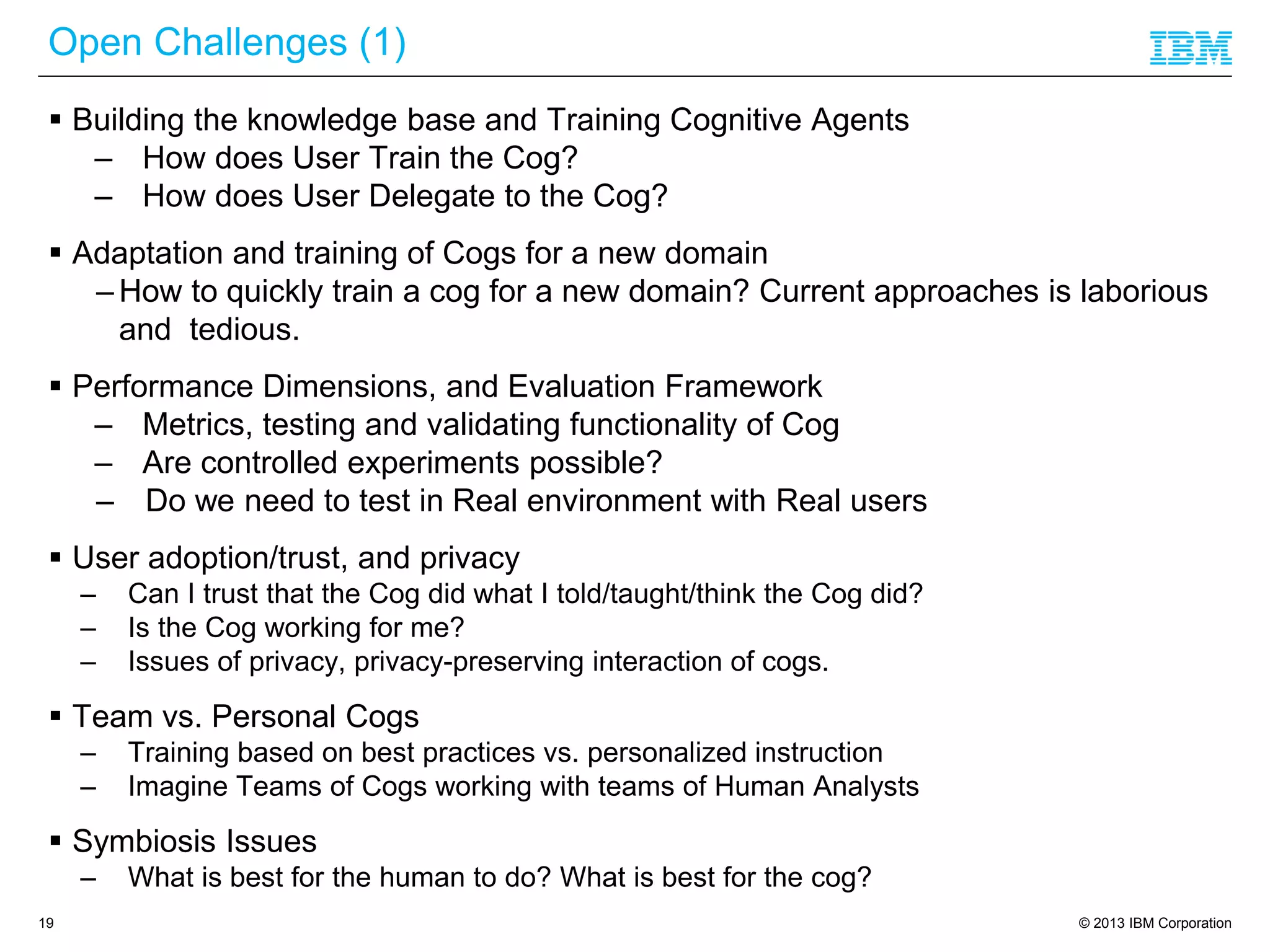 © 2013 IBM Corporation
Open Challenges (1)
19
 Building the knowledge base and Training Cognitive Agents
– How does User Train the Cog?
– How does User Delegate to the Cog?
 Adaptation and training of Cogs for a new domain
– How to quickly train a cog for a new domain? Current approaches is laborious
and tedious.
 Performance Dimensions, and Evaluation Framework
– Metrics, testing and validating functionality of Cog
– Are controlled experiments possible?
– Do we need to test in Real environment with Real users
 User adoption/trust, and privacy
– Can I trust that the Cog did what I told/taught/think the Cog did?
– Is the Cog working for me?
– Issues of privacy, privacy-preserving interaction of cogs.
 Team vs. Personal Cogs
– Training based on best practices vs. personalized instruction
– Imagine Teams of Cogs working with teams of Human Analysts
 Symbiosis Issues
– What is best for the human to do? What is best for the cog?
 