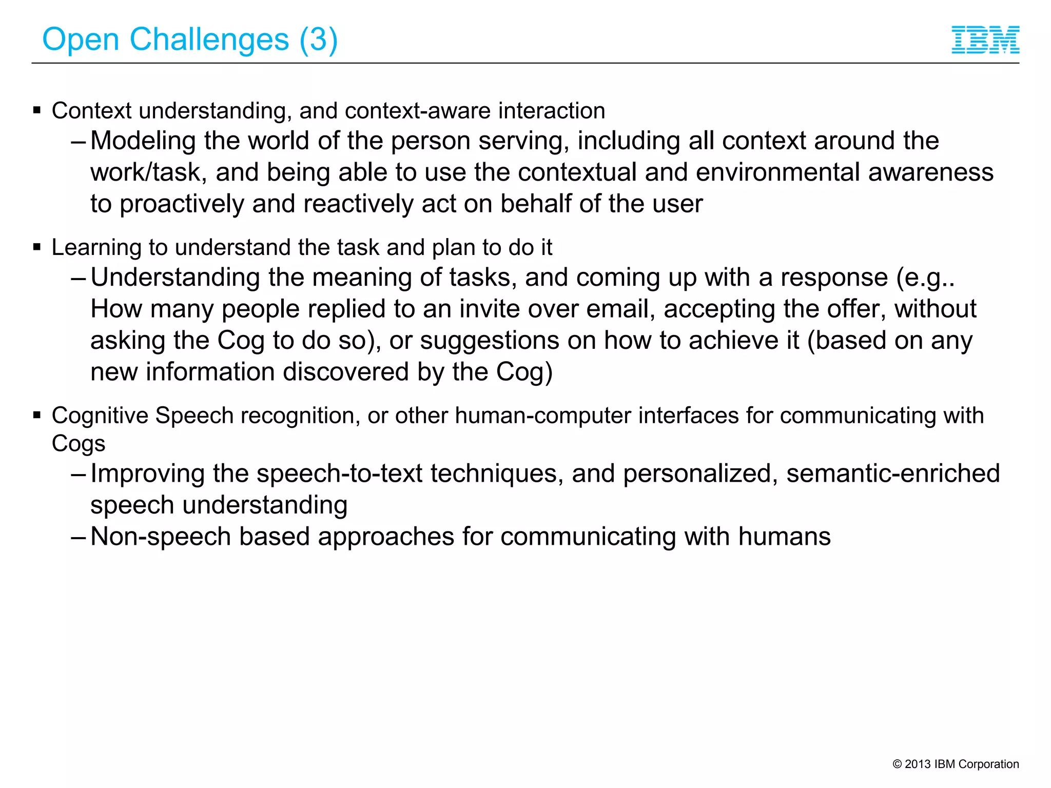 © 2013 IBM Corporation
Open Challenges (3)
 Context understanding, and context-aware interaction
– Modeling the world of the person serving, including all context around the
work/task, and being able to use the contextual and environmental awareness
to proactively and reactively act on behalf of the user
 Learning to understand the task and plan to do it
– Understanding the meaning of tasks, and coming up with a response (e.g..
How many people replied to an invite over email, accepting the offer, without
asking the Cog to do so), or suggestions on how to achieve it (based on any
new information discovered by the Cog)
 Cognitive Speech recognition, or other human-computer interfaces for communicating with
Cogs
– Improving the speech-to-text techniques, and personalized, semantic-enriched
speech understanding
– Non-speech based approaches for communicating with humans
 