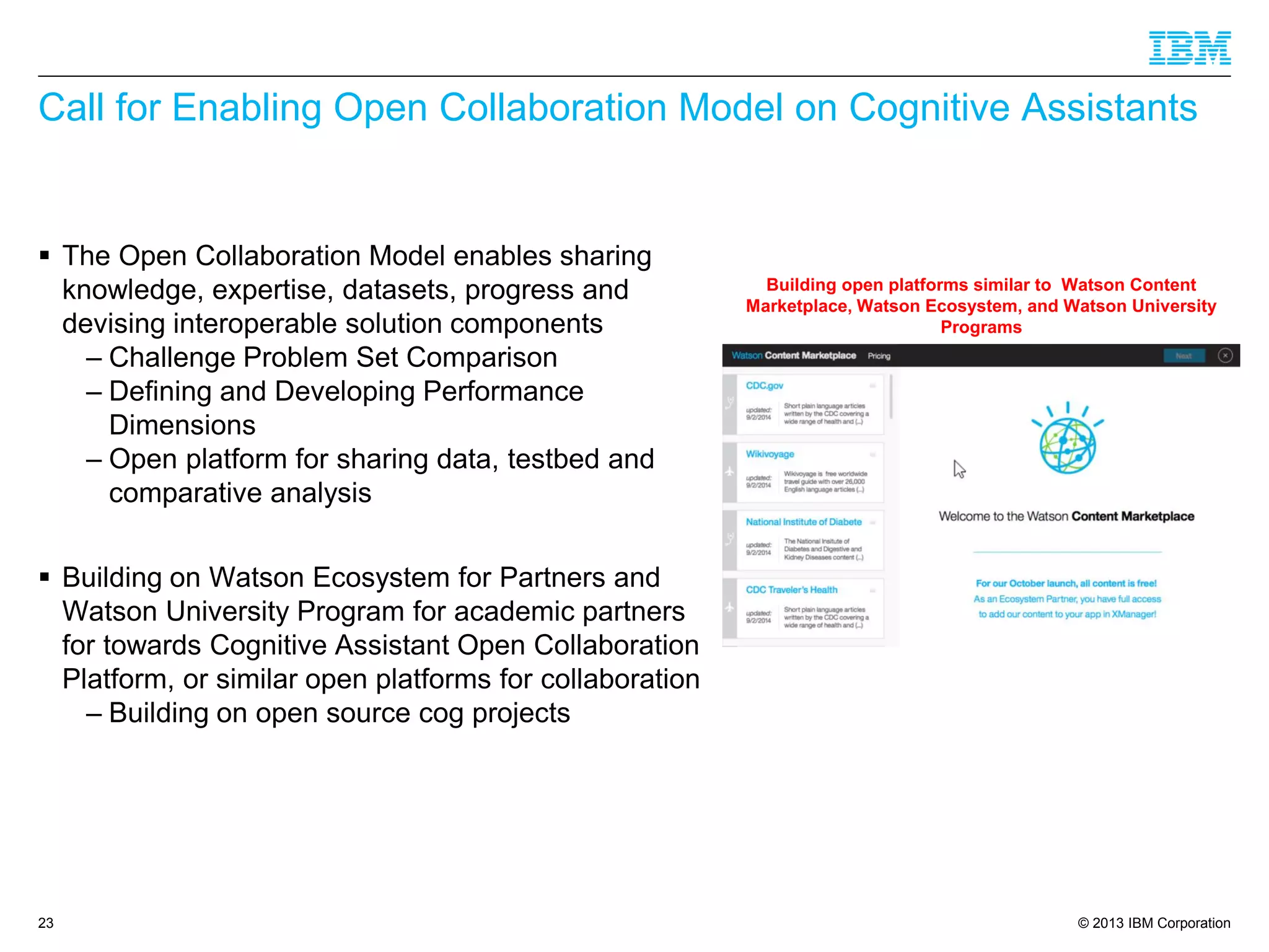 © 2013 IBM Corporation
Call for Enabling Open Collaboration Model on Cognitive Assistants
 The Open Collaboration Model enables sharing
knowledge, expertise, datasets, progress and
devising interoperable solution components
– Challenge Problem Set Comparison
– Defining and Developing Performance
Dimensions
– Open platform for sharing data, testbed and
comparative analysis
 Building on Watson Ecosystem for Partners and
Watson University Program for academic partners
for towards Cognitive Assistant Open Collaboration
Platform, or similar open platforms for collaboration
– Building on open source cog projects
23
Building open platforms similar to Watson Content
Marketplace, Watson Ecosystem, and Watson University
Programs
 