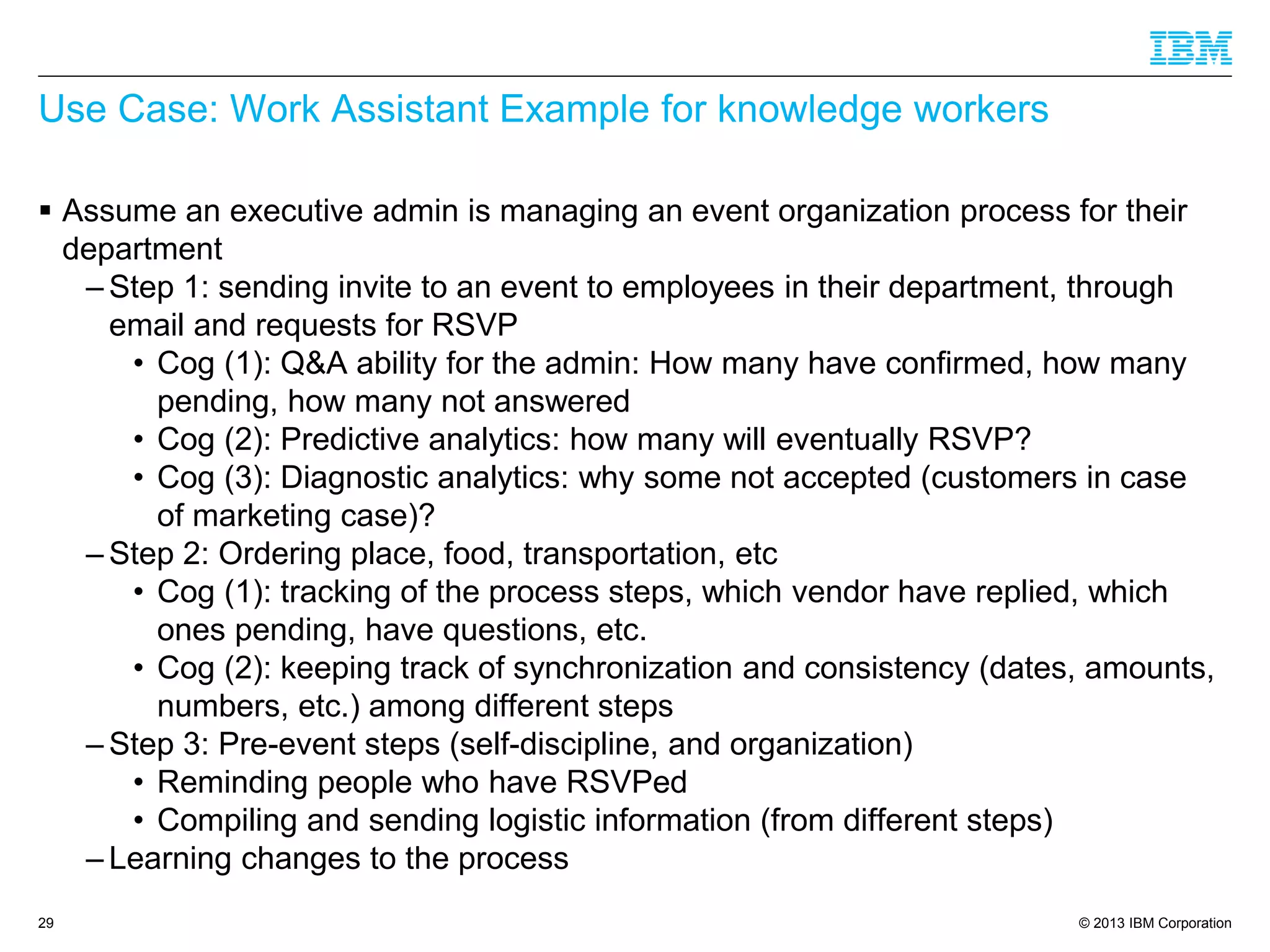 © 2013 IBM Corporation
Use Case: Work Assistant Example for knowledge workers
 Assume an executive admin is managing an event organization process for their
department
– Step 1: sending invite to an event to employees in their department, through
email and requests for RSVP
• Cog (1): Q&A ability for the admin: How many have confirmed, how many
pending, how many not answered
• Cog (2): Predictive analytics: how many will eventually RSVP?
• Cog (3): Diagnostic analytics: why some not accepted (customers in case
of marketing case)?
– Step 2: Ordering place, food, transportation, etc
• Cog (1): tracking of the process steps, which vendor have replied, which
ones pending, have questions, etc.
• Cog (2): keeping track of synchronization and consistency (dates, amounts,
numbers, etc.) among different steps
– Step 3: Pre-event steps (self-discipline, and organization)
• Reminding people who have RSVPed
• Compiling and sending logistic information (from different steps)
– Learning changes to the process
29
 
