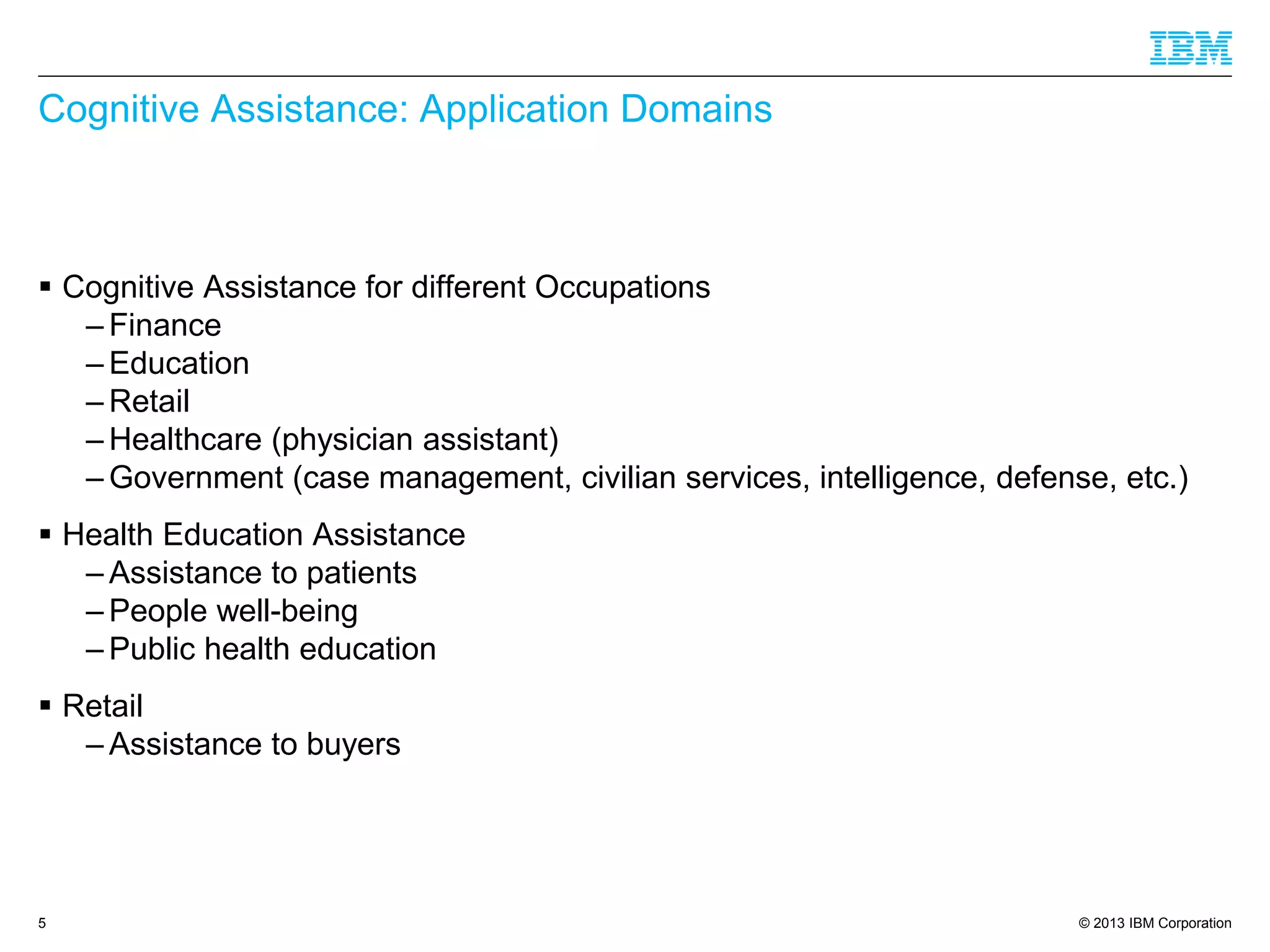 © 2013 IBM Corporation
Cognitive Assistance: Application Domains
 Cognitive Assistance for different Occupations
– Finance
– Education
– Retail
– Healthcare (physician assistant)
– Government (case management, civilian services, intelligence, defense, etc.)
 Health Education Assistance
– Assistance to patients
– People well-being
– Public health education
 Retail
– Assistance to buyers
5
 