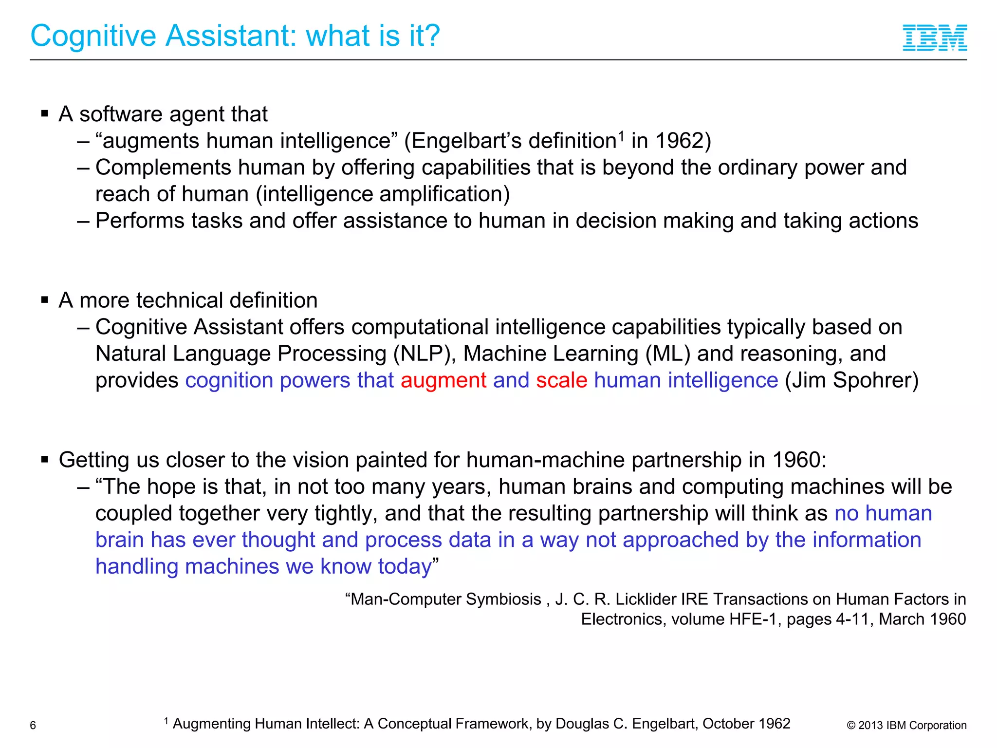 © 2013 IBM Corporation
Cognitive Assistant: what is it?
 A software agent that
– “augments human intelligence” (Engelbart’s definition1 in 1962)
– Complements human by offering capabilities that is beyond the ordinary power and
reach of human (intelligence amplification)
– Performs tasks and offer assistance to human in decision making and taking actions
 A more technical definition
– Cognitive Assistant offers computational intelligence capabilities typically based on
Natural Language Processing (NLP), Machine Learning (ML) and reasoning, and
provides cognition powers that augment and scale human intelligence (Jim Spohrer)
 Getting us closer to the vision painted for human-machine partnership in 1960:
– “The hope is that, in not too many years, human brains and computing machines will be
coupled together very tightly, and that the resulting partnership will think as no human
brain has ever thought and process data in a way not approached by the information
handling machines we know today”
“Man-Computer Symbiosis , J. C. R. Licklider IRE Transactions on Human Factors in
Electronics, volume HFE-1, pages 4-11, March 1960
6 1 Augmenting Human Intellect: A Conceptual Framework, by Douglas C. Engelbart, October 1962
 
