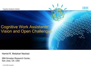 © 2014 IBM Corporation
Cognitive Work Assistants:
Vision and Open Challenges
Hamid R. Motahari Nezhad
IBM Almaden Research Center,
San Jose, CA, USA
Cognitive Systems Institute
 