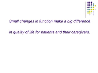 Small changes in function make a big difference
in quality of life for patients and their caregivers.
 