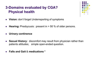 3-Domains evaluated by CGA?
Physical health
 Vision: don’t forget Underreporting of symptoms
 Hearing: Presbycusis : present in > 50 % of older persons.
 Urinary continence
 Sexual History: discomfort may result from physician rather than
patients attitudes; simple open-ended question.
 Falls and Gait & medications *
 