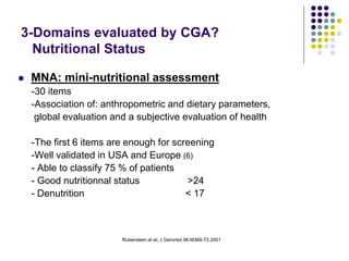 Rubenstein et al; J Gerontol 96:M366-72,2001
3-Domains evaluated by CGA?
Nutritional Status
 MNA: mini-nutritional assessment
-30 items
-Association of: anthropometric and dietary parameters,
global evaluation and a subjective evaluation of health
-The first 6 items are enough for screening
-Well validated in USA and Europe (6)
- Able to classify 75 % of patients
- Good nutritionnal status >24
- Denutrition < 17
 
