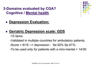 SCHEIKH JI et al; Clin Gerontol, 1986; 5:161-73.
3-Domains evaluated by CGA?
Cognitive / Mental health
 Depression Evaluation:
 Geriatric Depression scale: GDS
-15 items
-Validated in multiple countries for ambulatory patients.
-Score > 6/15 --> depression : Se 92% Sp 81%.
-To be used only for patients with a mini-mental > 14/30
 