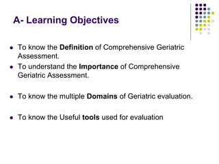 A- Learning Objectives
 To know the Definition of Comprehensive Geriatric
Assessment.
 To understand the Importance of Comprehensive
Geriatric Assessment.
 To know the multiple Domains of Geriatric evaluation.
 To know the Useful tools used for evaluation
 