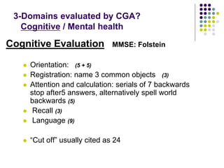 Cognitive Evaluation MMSE: Folstein
 Orientation: (5 + 5)
 Registration: name 3 common objects (3)
 Attention and calculation: serials of 7 backwards
stop after5 answers, alternatively spell world
backwards (5)
 Recall (3)
 Language (9)
 “Cut off” usually cited as 24
3-Domains evaluated by CGA?
Cognitive / Mental health
 