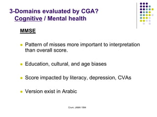 Crum; JAMA 1994
MMSE
 Pattern of misses more important to interpretation
than overall score.
 Education, cultural, and age biases
 Score impacted by literacy, depression, CVAs
 Version exist in Arabic
3-Domains evaluated by CGA?
Cognitive / Mental health
 