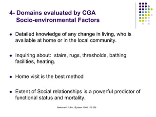 Berkman LF.Am J Epidem 1986;123:559
4- Domains evaluated by CGA
Socio-environmental Factors
 Detailed knowledge of any change in living, who is
available at home or in the local community.
 Inquiring about: stairs, rugs, thresholds, bathing
facilities, heating.
 Home visit is the best method
 Extent of Social relationships is a powerful predictor of
functional status and mortality.
 