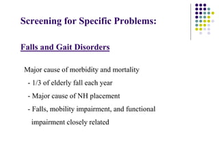 Screening for Specific Problems:
Falls and Gait Disorders
Major cause of morbidity and mortality
- 1/3 of elderly fall each year
- Major cause of NH placement
- Falls, mobility impairment, and functional
impairment closely related
 