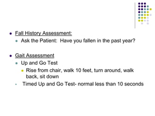  Fall History Assessment:
 Ask the Patient: Have you fallen in the past year?
 Gait Assessment
 Up and Go Test
 Rise from chair, walk 10 feet, turn around, walk
back, sit down
 Timed Up and Go Test- normal less than 10 seconds
 