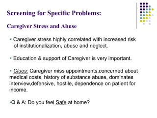 Screening for Specific Problems:
Caregiver Stress and Abuse
 Caregiver stress highly correlated with increased risk
of institutionalization, abuse and neglect.
 Education & support of Caregiver is very important.
 Clues: Caregiver miss appointments,concerned about
medical costs, history of substance abuse, dominates
interview,defensive, hostile, dependence on patient for
income.
•Q & A: Do you feel Safe at home?
 