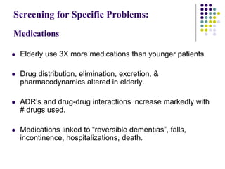 Screening for Specific Problems:
Medications
 Elderly use 3X more medications than younger patients.
 Drug distribution, elimination, excretion, &
pharmacodynamics altered in elderly.
 ADR’s and drug-drug interactions increase markedly with
# drugs used.
 Medications linked to “reversible dementias”, falls,
incontinence, hospitalizations, death.
 