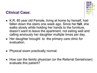 Clinical Case:
 K.R, 85 year old Female, living at home by herself, had
fallen down the stairs one week ago. Since her fall, she
walks slowly while holding her hands to the furniture,
doesn’t want to leave the apartment, not eating well and
calling anxiously her daughter multiple times per day.
 Her daughter brought to the primary care clinic for
evaluation.
 Physical exam practically normal.
 How can the family physician (or the Referral Geriatrician)
evaluate this patient?
 
