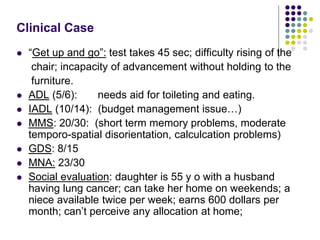 Clinical Case
 “Get up and go”: test takes 45 sec; difficulty rising of the
chair; incapacity of advancement without holding to the
furniture.
 ADL (5/6): needs aid for toileting and eating.
 IADL (10/14): (budget management issue…)
 MMS: 20/30: (short term memory problems, moderate
temporo-spatial disorientation, calculcation problems)
 GDS: 8/15
 MNA: 23/30
 Social evaluation: daughter is 55 y o with a husband
having lung cancer; can take her home on weekends; a
niece available twice per week; earns 600 dollars per
month; can’t perceive any allocation at home;
 