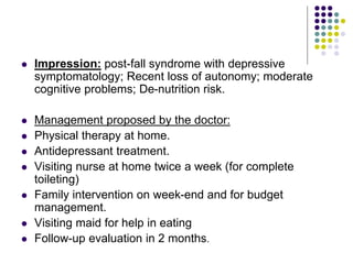  Impression: post-fall syndrome with depressive
symptomatology; Recent loss of autonomy; moderate
cognitive problems; De-nutrition risk.
 Management proposed by the doctor:
 Physical therapy at home.
 Antidepressant treatment.
 Visiting nurse at home twice a week (for complete
toileting)
 Family intervention on week-end and for budget
management.
 Visiting maid for help in eating
 Follow-up evaluation in 2 months.
 