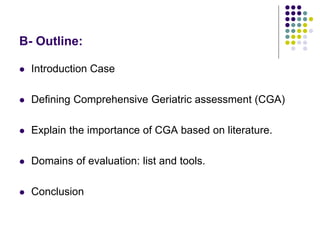 B- Outline:
 Introduction Case
 Defining Comprehensive Geriatric assessment (CGA)
 Explain the importance of CGA based on literature.
 Domains of evaluation: list and tools.
 Conclusion
 