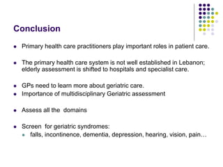 Conclusion
 Primary health care practitioners play important roles in patient care.
 The primary health care system is not well established in Lebanon;
elderly assessment is shifted to hospitals and specialist care.
 GPs need to learn more about geriatric care.
 Importance of multidisciplinary Geriatric assessment
 Assess all the domains
 Screen for geriatric syndromes:
 falls, incontinence, dementia, depression, hearing, vision, pain…
 