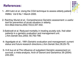 References:
1- JKH lukU et al. Using the CGA technique to assess elderly patient;
HMMJ Vol 6 No 1 March 2000.
2- Rainfray Muriel et al.: Comprehensive Geriatric assessment: a useful
tool for prevention of acute situation in elderly;
Ann.Med.Interne,2002;153,6,347-402.
3-Saldvedt et al. Reduced mortality in treating acutely sick, frail older
patients in a geriatric evaluation and management unit.
J.Am.Geriatr.Soc,2002; 50,792-798.
4- Appelgate et al.; 1991;Geriatric evaluation and management: current
status and future research directions.J.Am.Geriatr.Soc;39,2S-7S.
5- H-K kuo et al.The influence of outpatient Geriatric assessment on
survival; a meta-analysis; Arch of Geront and Geriartrics 39 (2004)
245-254.
 