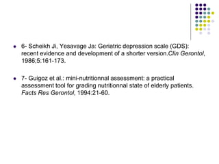  6- Scheikh Ji, Yesavage Ja: Geriatric depression scale (GDS):
recent evidence and development of a shorter version.Clin Gerontol,
1986;5:161-173.
 7- Guigoz et al.: mini-nutritionnal assessment: a practical
assessment tool for grading nutritionnal state of elderly patients.
Facts Res Gerontol, 1994:21-60.
 