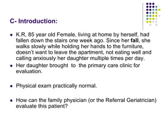 C- Introduction:
 K.R, 85 year old Female, living at home by herself, had
fallen down the stairs one week ago. Since her fall, she
walks slowly while holding her hands to the furniture,
doesn’t want to leave the apartment, not eating well and
calling anxiously her daughter multiple times per day.
 Her daughter brought to the primary care clinic for
evaluation.
 Physical exam practically normal.
 How can the family physician (or the Referral Geriatrician)
evaluate this patient?
 
