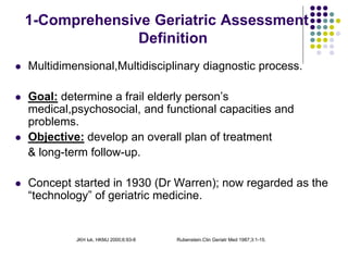 JKH luk, HKMJ 2000;6:93-8 Rubenstein.Clin Geriatr Med 1987;3:1-15.
1-Comprehensive Geriatric Assessment
Definition
 Multidimensional,Multidisciplinary diagnostic process.
 Goal: determine a frail elderly person’s
medical,psychosocial, and functional capacities and
problems.
 Objective: develop an overall plan of treatment
& long-term follow-up.
 Concept started in 1930 (Dr Warren); now regarded as the
“technology” of geriatric medicine.
 