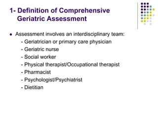  Assessment involves an interdisciplinary team:
- Geriatrician or primary care physician
- Geriatric nurse
- Social worker
- Physical therapist/Occupational therapist
- Pharmacist
- Psychologist/Psychiatrist
- Dietitian
1- Definition of Comprehensive
Geriatric Assessment
 