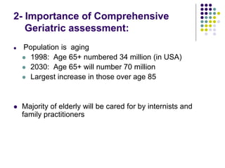 2- Importance of Comprehensive
Geriatric assessment:
 Population is aging
 1998: Age 65+ numbered 34 million (in USA)
 2030: Age 65+ will number 70 million
 Largest increase in those over age 85
 Majority of elderly will be cared for by internists and
family practitioners
 