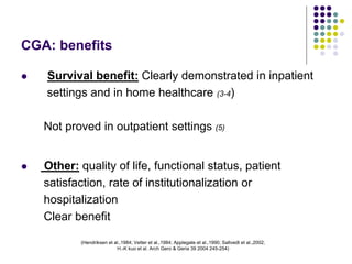 (Hendriksen et al.,1984; Vetter et al.,1984; Applegate et al.,1990; Saltvedt et al.,2002;
H.-K kuo et al. Arch Gero & Geria 39 2004 245-254)
CGA: benefits
 Survival benefit: Clearly demonstrated in inpatient
settings and in home healthcare (3-4)
Not proved in outpatient settings (5)
 Other: quality of life, functional status, patient
satisfaction, rate of institutionalization or
hospitalization
Clear benefit
 