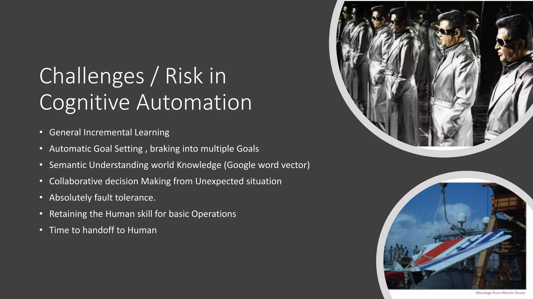 Challenges / Risk in
Cognitive Automation
• General Incremental Learning
• Automatic Goal Setting , braking into multiple Goals
• Semantic Understanding world Knowledge (Google word vector)
• Collaborative decision Making from Unexpected situation
• Absolutely fault tolerance.
• Retaining the Human skill for basic Operations
• Time to handoff to Human
 