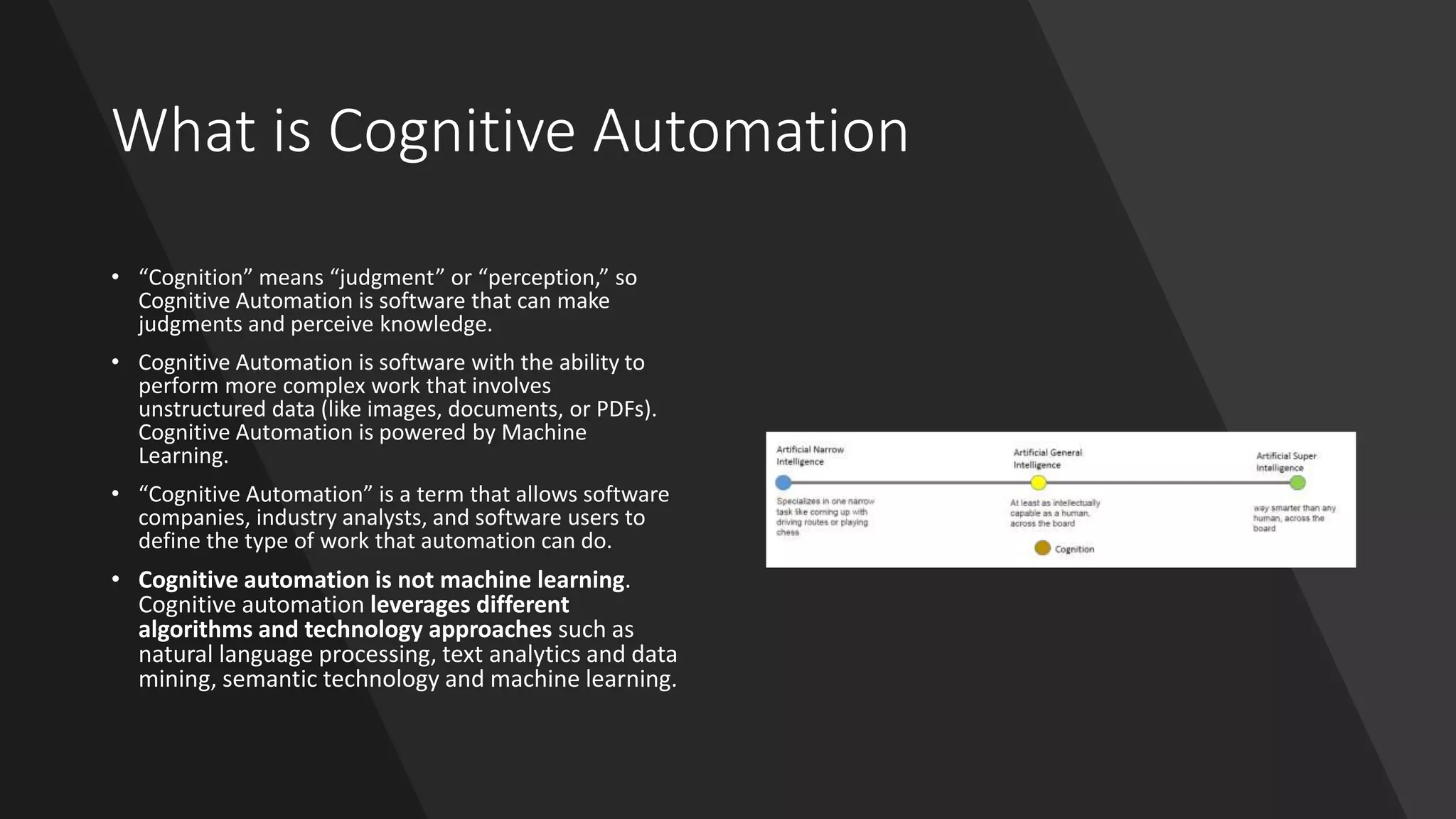 What is Cognitive Automation
• “Cognition” means “judgment” or “perception,” so
Cognitive Automation is software that can make
judgments and perceive knowledge.
• Cognitive Automation is software with the ability to
perform more complex work that involves
unstructured data (like images, documents, or PDFs).
Cognitive Automation is powered by Machine
Learning.
• “Cognitive Automation” is a term that allows software
companies, industry analysts, and software users to
define the type of work that automation can do.
• Cognitive automation is not machine learning.
Cognitive automation leverages different
algorithms and technology approaches such as
natural language processing, text analytics and data
mining, semantic technology and machine learning.
 