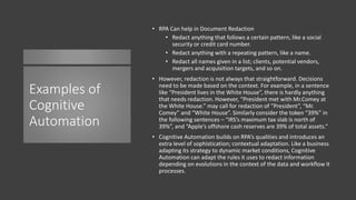 Examples of
Cognitive
Automation
• RPA Can help in Document Redaction
• Redact anything that follows a certain pattern, like a social
security or credit card number.
• Redact anything with a repeating pattern, like a name.
• Redact all names given in a list; clients, potential vendors,
mergers and acquisition targets, and so on.
• However, redaction is not always that straightforward. Decisions
need to be made based on the context. For example, in a sentence
like “President lives in the White House”, there is hardly anything
that needs redaction. However, “President met with Mr.Comey at
the White House.” may call for redaction of “President”, “Mr.
Comey” and “White House”. Similarly consider the token “39%” in
the following sentences – “IRS’s maximum tax slab is north of
39%”, and “Apple’s offshore cash reserves are 39% of total assets.”
• Cognitive Automation builds on RPA’s qualities and introduces an
extra level of sophistication; contextual adaptation. Like a business
adapting its strategy to dynamic market conditions, Cognitive
Automation can adapt the rules it uses to redact information
depending on evolutions in the context of the data and workflow it
processes.
 