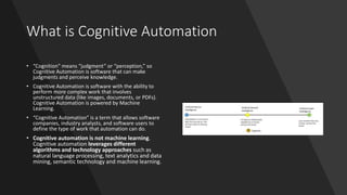 What is Cognitive Automation
• “Cognition” means “judgment” or “perception,” so
Cognitive Automation is software that can make
judgments and perceive knowledge.
• Cognitive Automation is software with the ability to
perform more complex work that involves
unstructured data (like images, documents, or PDFs).
Cognitive Automation is powered by Machine
Learning.
• “Cognitive Automation” is a term that allows software
companies, industry analysts, and software users to
define the type of work that automation can do.
• Cognitive automation is not machine learning.
Cognitive automation leverages different
algorithms and technology approaches such as
natural language processing, text analytics and data
mining, semantic technology and machine learning.
 