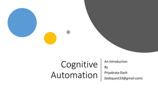 Cognitive
Automation
An Introduction
By
Priyabrata Dash
(bobquest33@gmail.com)
 
