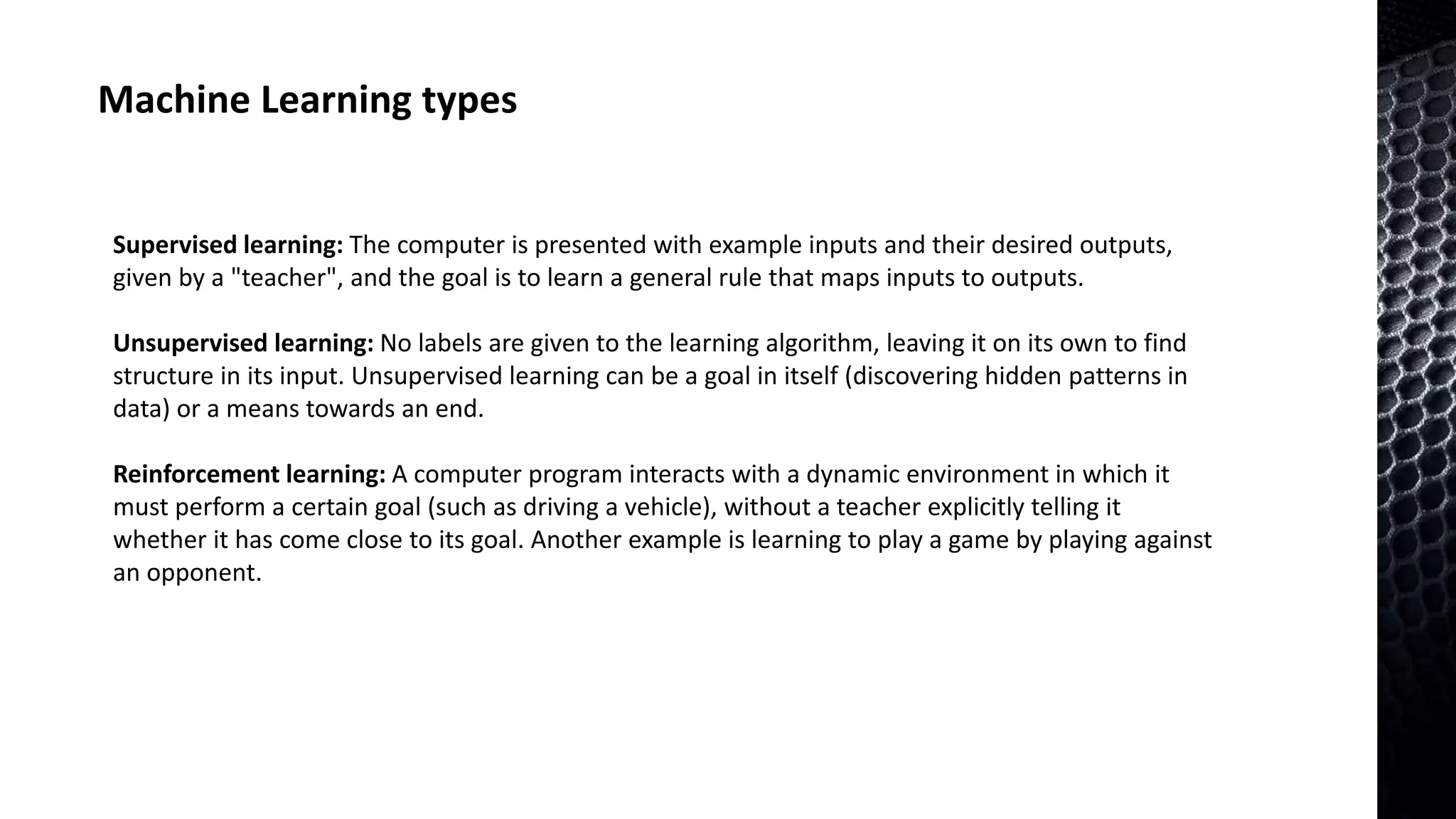 Machine Learning types
Supervised learning: The computer is presented with example inputs and their desired outputs,
given by a "teacher", and the goal is to learn a general rule that maps inputs to outputs.
Unsupervised learning: No labels are given to the learning algorithm, leaving it on its own to find
structure in its input. Unsupervised learning can be a goal in itself (discovering hidden patterns in
data) or a means towards an end.
Reinforcement learning: A computer program interacts with a dynamic environment in which it
must perform a certain goal (such as driving a vehicle), without a teacher explicitly telling it
whether it has come close to its goal. Another example is learning to play a game by playing against
an opponent.
 