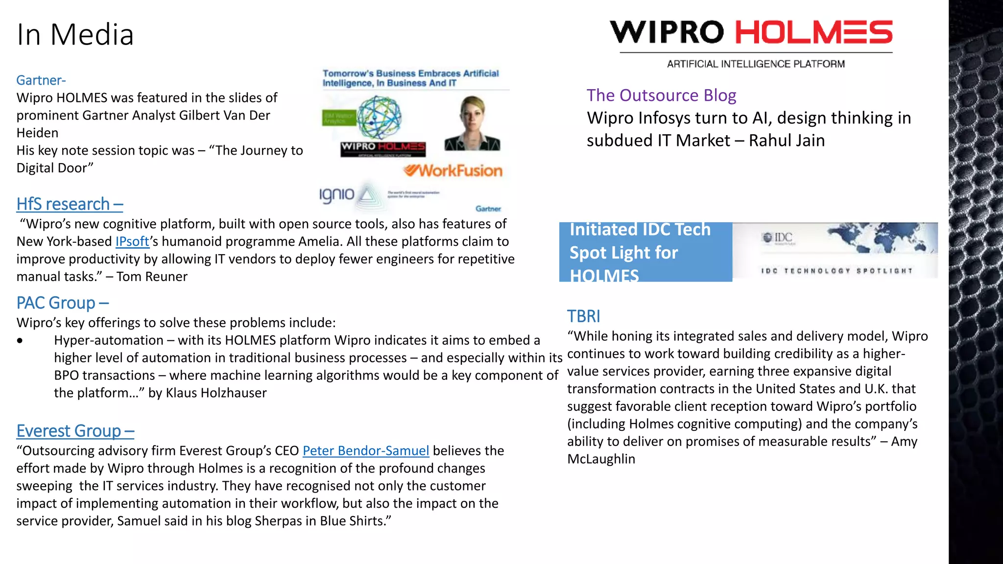 In Media
PAC Group –
Wipro’s key offerings to solve these problems include:
 Hyper-automation – with its HOLMES platform Wipro indicates it aims to embed a
higher level of automation in traditional business processes – and especially within its
BPO transactions – where machine learning algorithms would be a key component of
the platform…” by Klaus Holzhauser
Everest Group –
“Outsourcing advisory firm Everest Group’s CEO Peter Bendor-Samuel believes the
effort made by Wipro through Holmes is a recognition of the profound changes
sweeping the IT services industry. They have recognised not only the customer
impact of implementing automation in their workflow, but also the impact on the
service provider, Samuel said in his blog Sherpas in Blue Shirts.”
TBRI
“While honing its integrated sales and delivery model, Wipro
continues to work toward building credibility as a higher-
value services provider, earning three expansive digital
transformation contracts in the United States and U.K. that
suggest favorable client reception toward Wipro’s portfolio
(including Holmes cognitive computing) and the company’s
ability to deliver on promises of measurable results” – Amy
McLaughlin
HfS research –
“Wipro’s new cognitive platform, built with open source tools, also has features of
New York-based IPsoft’s humanoid programme Amelia. All these platforms claim to
improve productivity by allowing IT vendors to deploy fewer engineers for repetitive
manual tasks.” – Tom Reuner
Gartner-
Wipro HOLMES was featured in the slides of
prominent Gartner Analyst Gilbert Van Der
Heiden
His key note session topic was – “The Journey to
Digital Door”
Initiated IDC Tech
Spot Light for
HOLMES
The Outsource Blog
Wipro Infosys turn to AI, design thinking in
subdued IT Market – Rahul Jain
 
