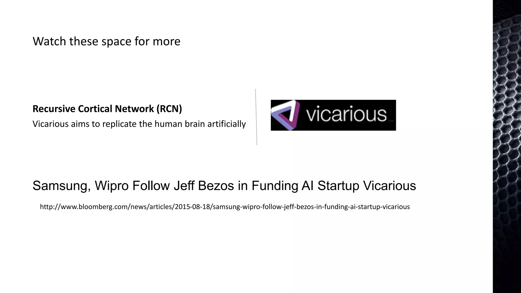 Recursive Cortical Network (RCN)
Watch these space for more
Samsung, Wipro Follow Jeff Bezos in Funding AI Startup Vicarious
http://www.bloomberg.com/news/articles/2015-08-18/samsung-wipro-follow-jeff-bezos-in-funding-ai-startup-vicarious
Vicarious aims to replicate the human brain artificially
 