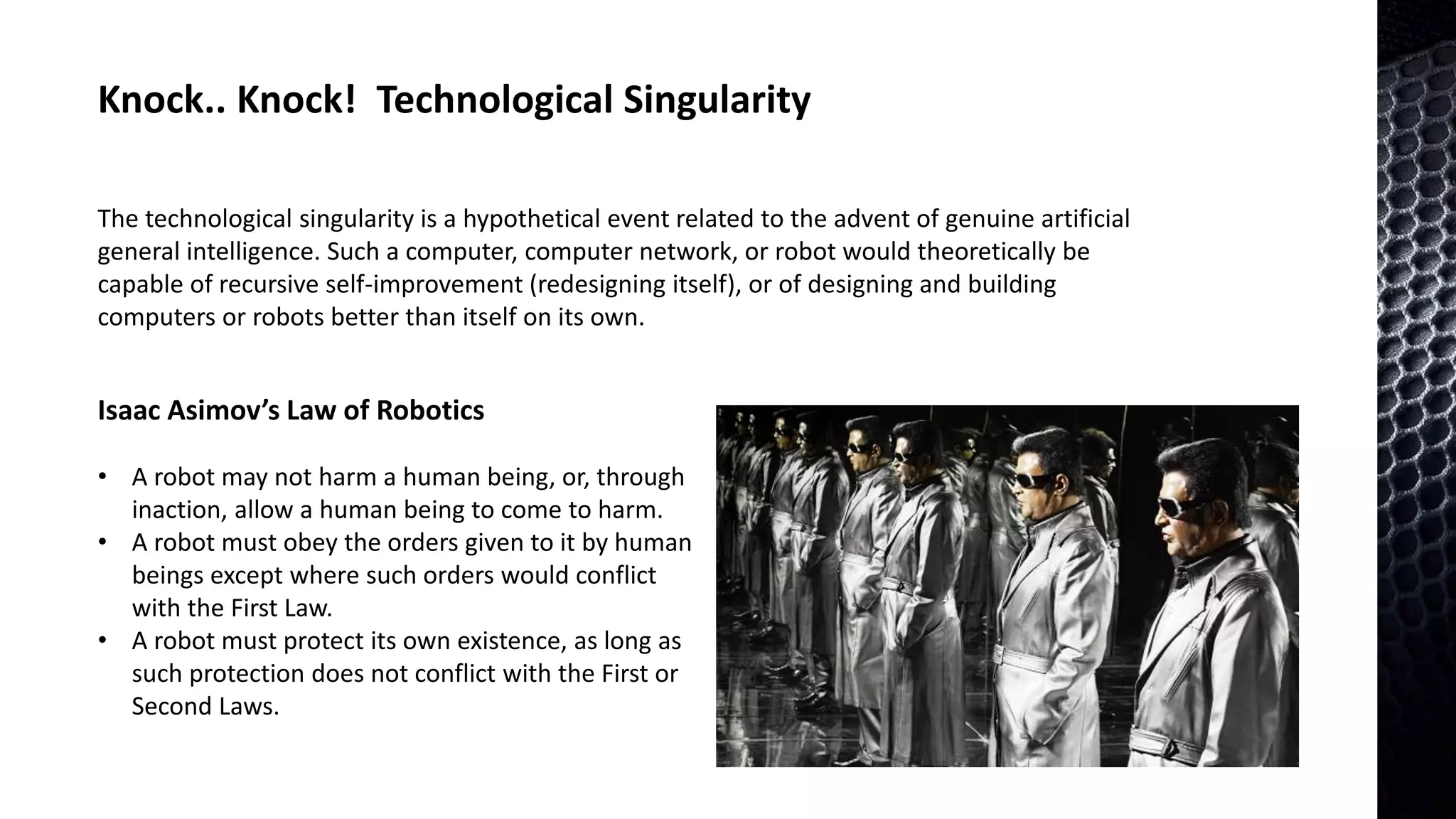 Knock.. Knock! Technological Singularity
The technological singularity is a hypothetical event related to the advent of genuine artificial
general intelligence. Such a computer, computer network, or robot would theoretically be
capable of recursive self-improvement (redesigning itself), or of designing and building
computers or robots better than itself on its own.
• A robot may not harm a human being, or, through
inaction, allow a human being to come to harm.
• A robot must obey the orders given to it by human
beings except where such orders would conflict
with the First Law.
• A robot must protect its own existence, as long as
such protection does not conflict with the First or
Second Laws.
Isaac Asimov’s Law of Robotics
 