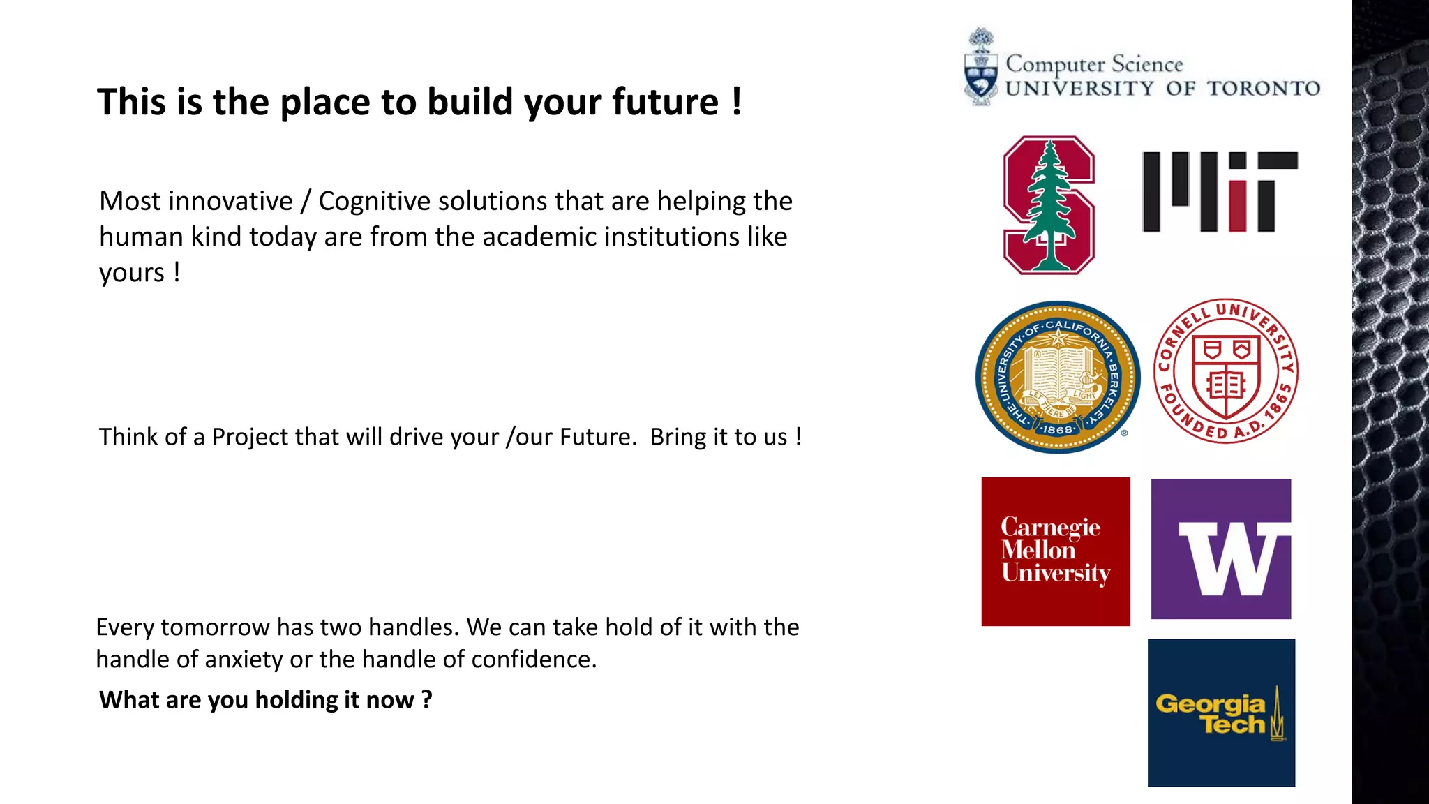 This is the place to build your future !
Most innovative / Cognitive solutions that are helping the
human kind today are from the academic institutions like
yours !
Every tomorrow has two handles. We can take hold of it with the
handle of anxiety or the handle of confidence.
What are you holding it now ?
Think of a Project that will drive your /our Future. Bring it to us !
 