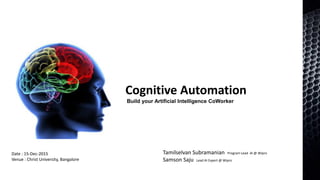Cognitive Automation
Build your Artificial Intelligence CoWorker
Tamilselvan Subramanian Program Lead AI @ Wipro
Samson Saju Lead AI Expert @ Wipro
Date : 15-Dec-2015
Venue : Christ University, Bangalore
 